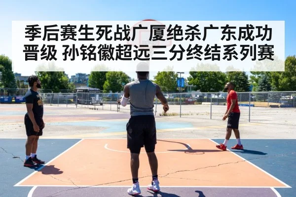 季后赛生死战广厦绝杀广东成功晋级 孙铭徽超远三分终结系列赛